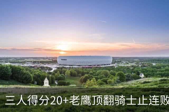 三人得分20+老鹰顶翻骑士止连败，哈登24+5米切尔22分