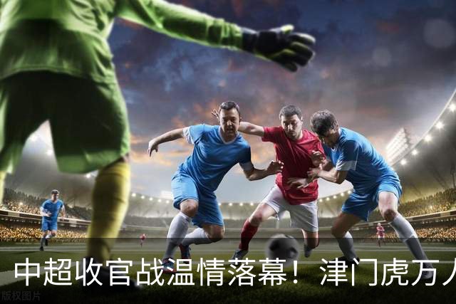 中超收官战温情落幕！津门虎万人远征护航，残阵迎战大连英博