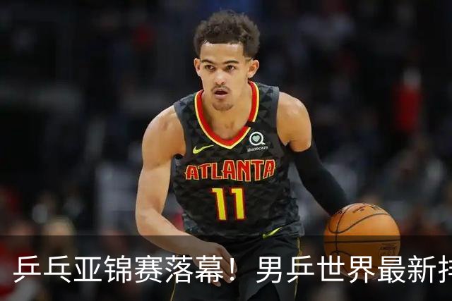 乒乓亚锦赛落幕！男乒世界最新排名出炉，王楚钦张本智和排名更新