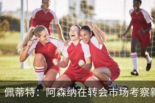 佩蒂特：阿森纳在转会市场考察新前锋，哲凯赖什已不再受欢迎
