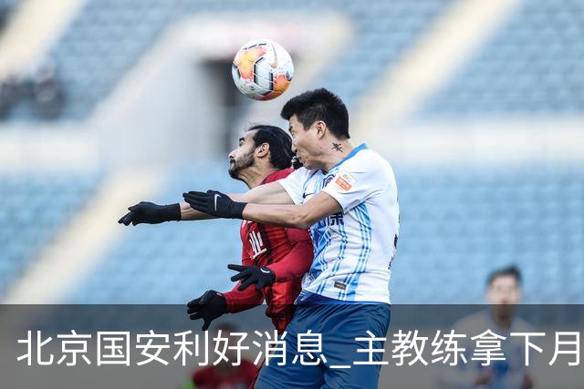 北京国安利好消息 主教练拿下月度最佳 球队创造21场不败 出线形势一片看好