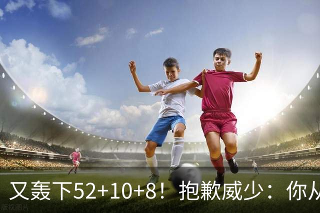 又轰下52+10+8！抱歉威少：你从历史第二变成了历史第三