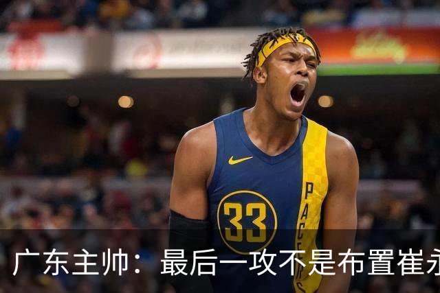 广东主帅：最后一攻不是布置崔永熙终结，一直和球员强调篮板