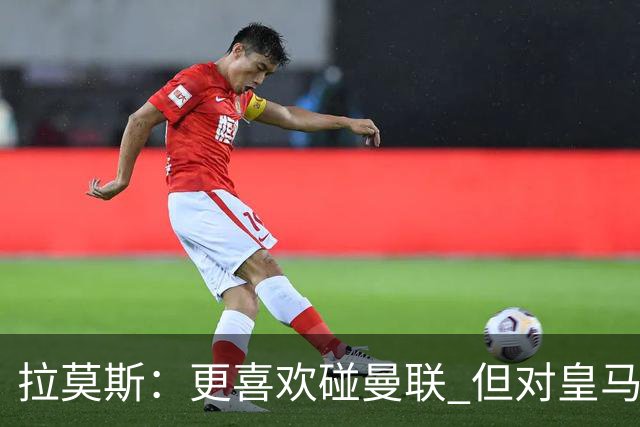 拉莫斯：更喜欢碰曼联 但对皇马也将誓死力战