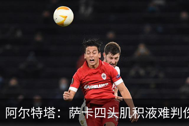 阿尔特塔：萨卡四头肌积液难判伤情，今天做核磁